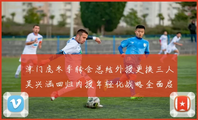 津门虎冬季转会总结外援更换三人吴兴涵回归内援年轻化战略全面启动