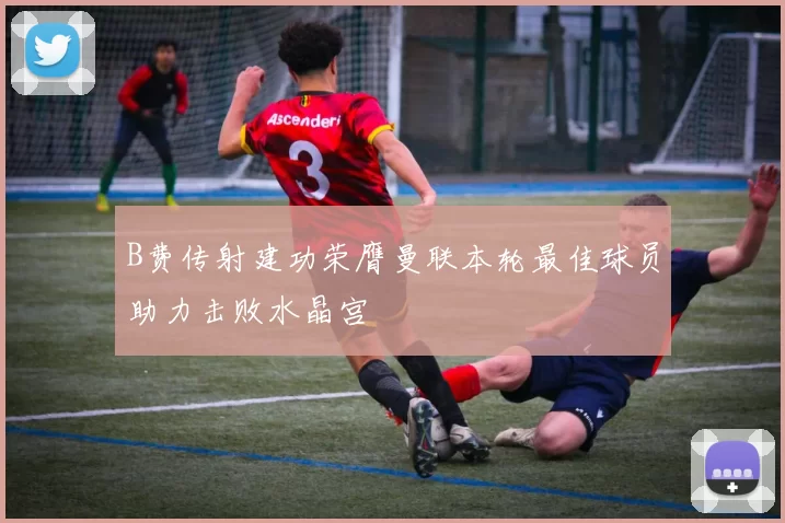 B费传射建功荣膺曼联本轮最佳球员助力击败水晶宫
