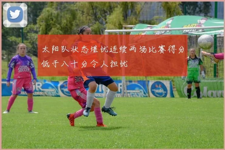 太阳队状态堪忧连续两场比赛得分低于八十分令人担忧