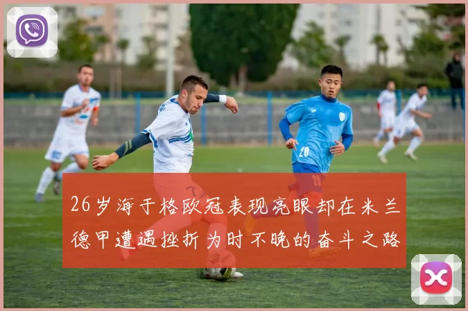 26岁海于格欧冠表现亮眼却在米兰德甲遭遇挫折为时不晚的奋斗之路