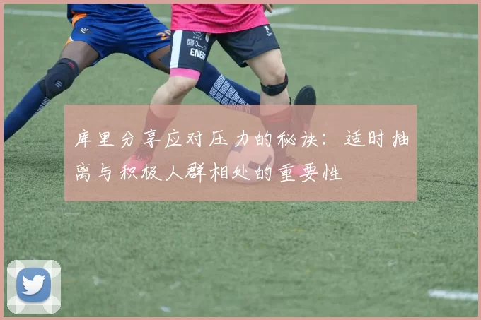 库里分享应对压力的秘诀：适时抽离与积极人群相处的重要性