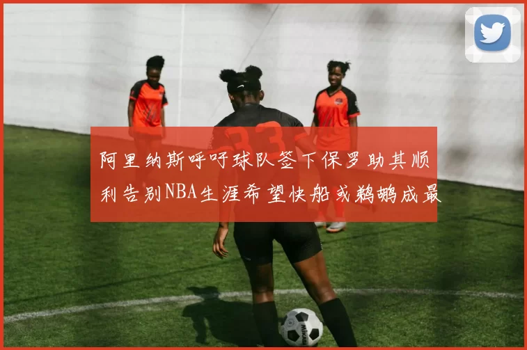 阿里纳斯呼吁球队签下保罗助其顺利告别NBA生涯希望快船或鹈鹕成最佳选择