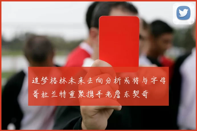 追梦格林未来去向分析或将与字母哥杜兰特重聚携手老詹东契奇