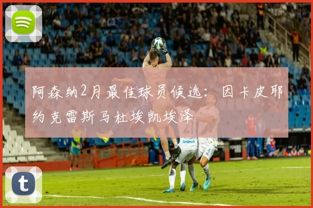 阿森纳2月最佳球员候选：因卡皮耶约克雷斯马杜埃凯埃泽