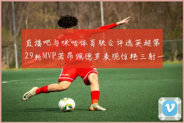 直播吧与咪咕体育联合评选英超第29轮MVP若昂佩德罗表现惊艳三射一传助球队获胜