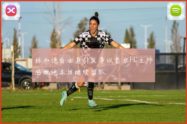 林加德自由身引发争议首尔FC主帅感慨他本该继续留队