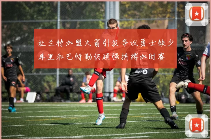 杜兰特加盟火箭引发争议勇士缺少库里和巴特勒仍顽强拼搏加时赛