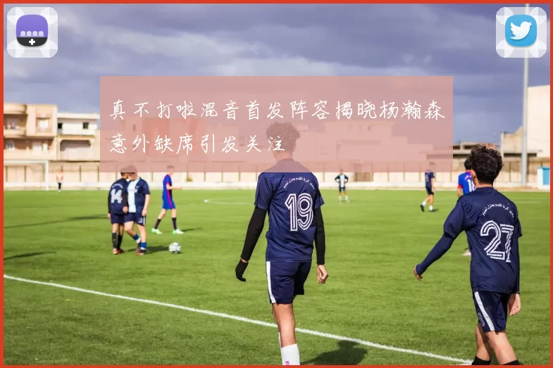 真不打啦混音首发阵容揭晓杨瀚森意外缺席引发关注