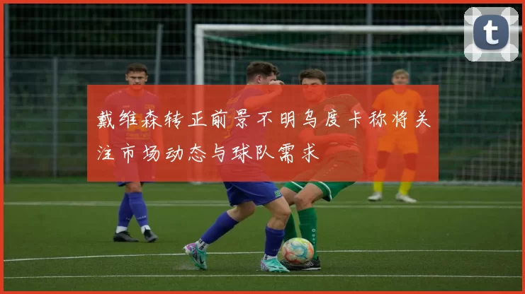 戴维森转正前景不明乌度卡称将关注市场动态与球队需求