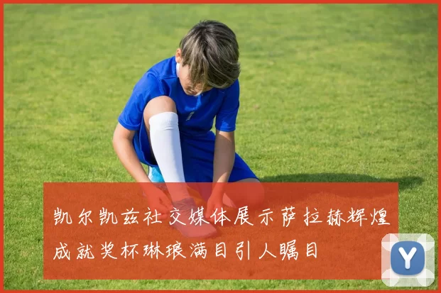 凯尔凯兹社交媒体展示萨拉赫辉煌成就奖杯琳琅满目引人瞩目