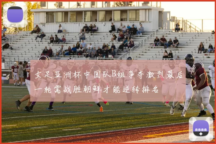 女足亚洲杯中国队B组争夺激烈最后一轮需战胜朝鲜才能逆转排名