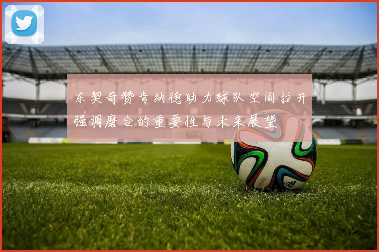 东契奇赞肯纳德助力球队空间拉开强调磨合的重要性与未来展望