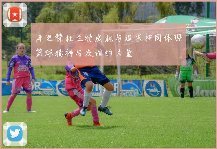 库里赞杜兰特成就与追求相同体现篮球精神与友谊的力量