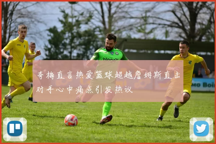 夸梅直言热爱篮球超越詹姆斯直击对手心中痛点引发热议