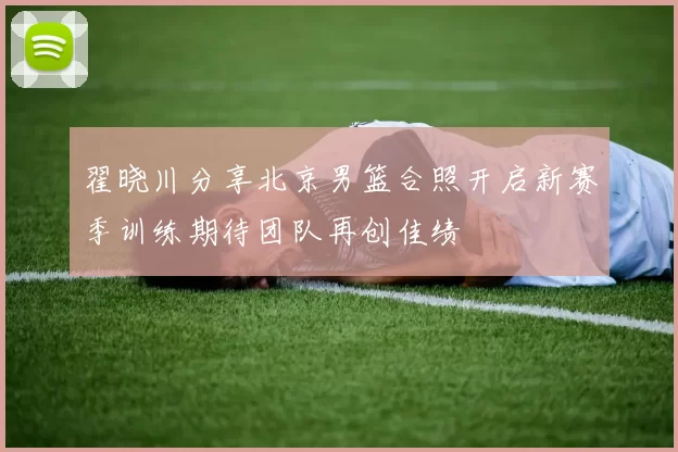 翟晓川分享北京男篮合照开启新赛季训练期待团队再创佳绩