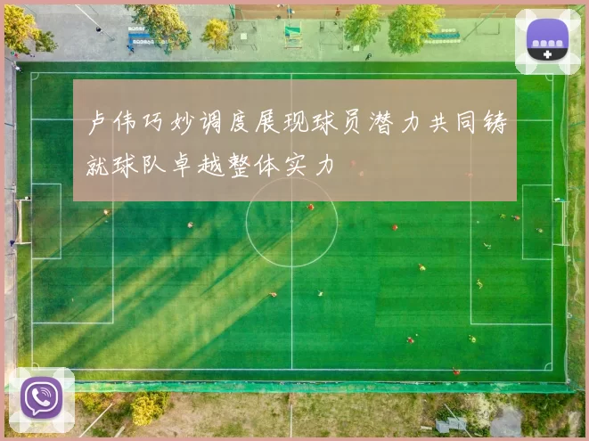 卢伟巧妙调度展现球员潜力共同铸就球队卓越整体实力