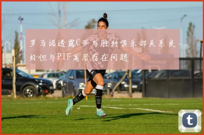 罗马诺透露C罗与胜利俱乐部关系良好但与PIF高层存在问题