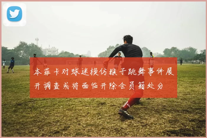 本菲卡对球迷模仿猴子跳舞事件展开调查或将面临开除会员籍处分