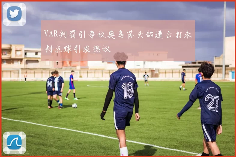VAR判罚引争议奥乌苏头部遭击打未判点球引发热议