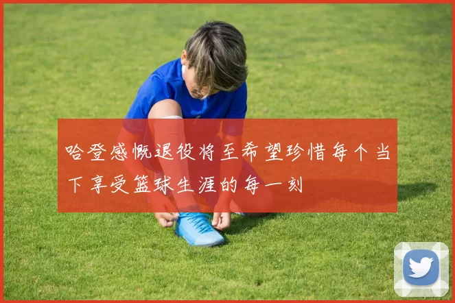 哈登感慨退役将至希望珍惜每个当下享受篮球生涯的每一刻