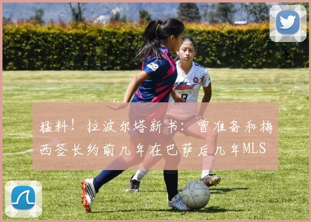 猛料！拉波尔塔新书：曾准备和梅西签长约前几年在巴萨后几年MLS