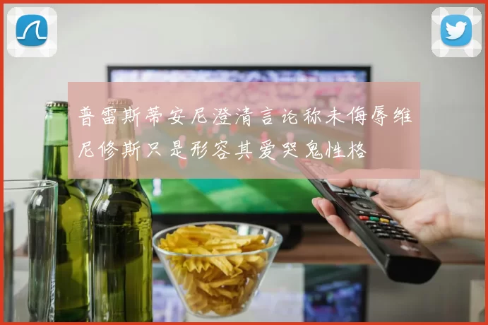 普雷斯蒂安尼澄清言论称未侮辱维尼修斯只是形容其爱哭鬼性格